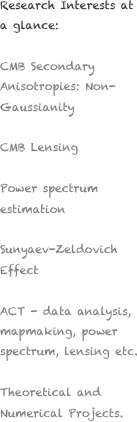Research Interests at a glance:

CMB Secondary Anisotropies: Non-Gaussianity

CMB Lensing

Power spectrum estimation 

Sunyaev-Zeldovich Effect

ACT - data analysis, mapmaking, power spectrum, lensing etc.

Theoretical and Numerical Projects.